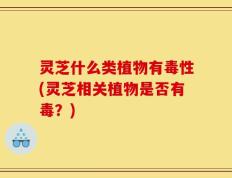 灵芝什么类植物有毒性(灵芝相关植物是否有毒？)