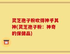 灵芝孢子粉吹得神乎其神(灵芝孢子粉：神奇的保健品)