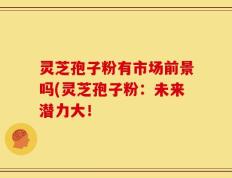 灵芝孢子粉有市场前景吗(灵芝孢子粉：未来潜力大！
