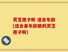 灵芝孢子粉 适合年龄(适合各年龄层的灵芝孢子粉)