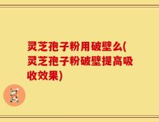 灵芝孢子粉用破壁么(灵芝孢子粉破壁提高吸收效果)