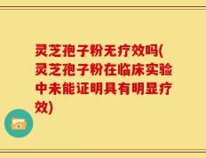 灵芝孢子粉无疗效吗(灵芝孢子粉在临床实验中未能证明具有明显疗效)
