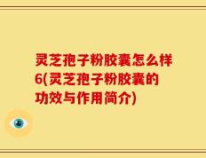 灵芝孢子粉胶囊怎么样6(灵芝孢子粉胶囊的功效与作用简介)