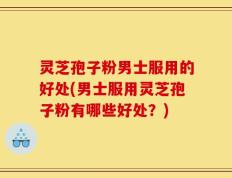灵芝孢子粉男士服用的好处(男士服用灵芝孢子粉有哪些好处？)