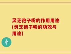 灵芝孢子粉的作用用途(灵芝孢子粉的功效与用途)