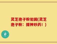 灵芝孢子粉犯困(灵芝孢子粉：提神妙药！)
