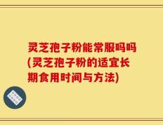 灵芝孢子粉能常服吗吗(灵芝孢子粉的适宜长期食用时间与方法)