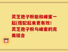 灵芝孢子粉能和峰蜜一起(搭配起来更有效！灵芝孢子粉与峰蜜的完美组合