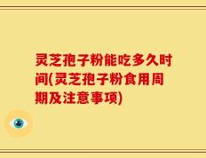 灵芝孢子粉能吃多久时间(灵芝孢子粉食用周期及注意事项)