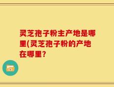 灵芝孢子粉主产地是哪里(灵芝孢子粉的产地在哪里？