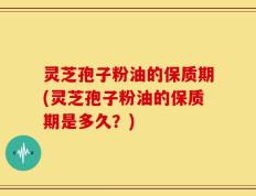 灵芝孢子粉油的保质期(灵芝孢子粉油的保质期是多久？)