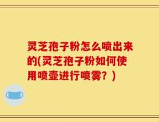灵芝孢子粉怎么喷出来的(灵芝孢子粉如何使用喷壶进行喷雾？)