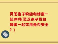 灵芝孢子粉能和蜂蜜一起冲吗(灵芝孢子粉和蜂蜜一起饮用是否安全？)