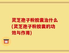灵芝孢子粉胶囊治什么(灵芝孢子粉胶囊的功效与作用)