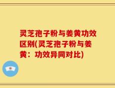 灵芝孢子粉与姜黄功效区别(灵芝孢子粉与姜黄：功效异同对比)