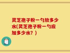 灵芝孢子粉一勺放多少水(灵芝孢子粉一勺应加多少水？)
