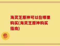 海灵芝原神可以在哪里购买(海灵芝原神购买指南)
