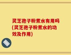 灵芝孢子粉煮水有用吗(灵芝孢子粉煮水的功效及作用)