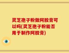 灵芝孢子粉做阿胶膏可以吗(灵芝孢子粉能否用于制作阿胶膏)