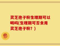 灵芝孢子粉生理期可以喝吗(生理期可否食用灵芝孢子粉？)