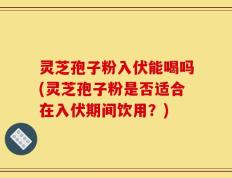 灵芝孢子粉入伏能喝吗(灵芝孢子粉是否适合在入伏期间饮用？)