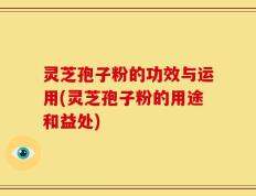 灵芝孢子粉的功效与运用(灵芝孢子粉的用途和益处)