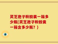 灵芝孢子粉胶囊一箱多少瓶(灵芝孢子粉胶囊一箱含多少瓶？)