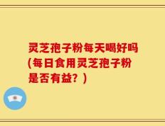 灵芝孢子粉每天喝好吗(每日食用灵芝孢子粉是否有益？)