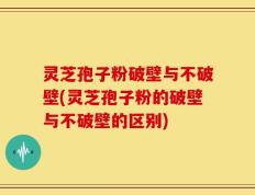灵芝孢子粉破壁与不破壁(灵芝孢子粉的破壁与不破壁的区别)