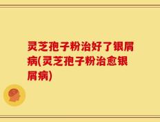 灵芝孢子粉治好了银屑病(灵芝孢子粉治愈银屑病)
