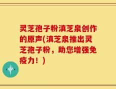 灵芝孢子粉滇芝泉创作的原声(滇芝泉推出灵芝孢子粉，助您增强免疫力！)