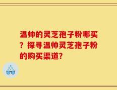 温帅的灵芝孢子粉哪买？探寻温帅灵芝孢子粉的购买渠道？