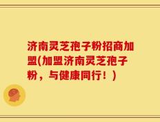 济南灵芝孢子粉招商加盟(加盟济南灵芝孢子粉，与健康同行！)