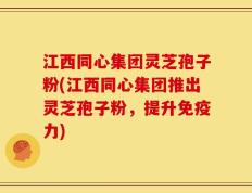 江西同心集团灵芝孢子粉(江西同心集团推出灵芝孢子粉，提升免疫力)