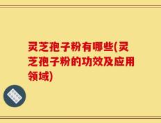 灵芝孢子粉有哪些(灵芝孢子粉的功效及应用领域)