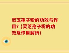 灵芝孢子粉的功效与作用？(灵芝孢子粉的功效及作用解析)