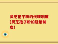 灵芝孢子粉的代理制度(灵芝孢子粉的经销制度)
