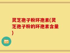 灵芝孢子粉环孢素(灵芝孢子粉的环孢素含量)