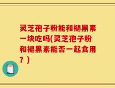灵芝孢子粉能和褪黑素一块吃吗(灵芝孢子粉和褪黑素能否一起食用？)
