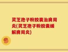 灵芝孢子粉胶囊治肩周炎(灵芝孢子粉胶囊缓解肩周炎)