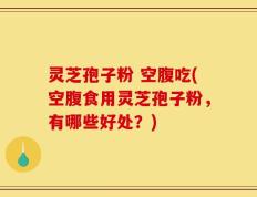 灵芝孢子粉 空腹吃(空腹食用灵芝孢子粉，有哪些好处？)