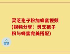 灵芝孢子粉加蜂蜜视频(视频分享：灵芝孢子粉与蜂蜜完美搭配)