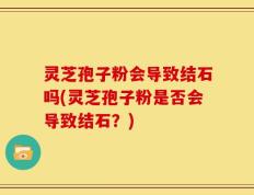 灵芝孢子粉会导致结石吗(灵芝孢子粉是否会导致结石？)