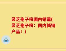 灵芝孢子粉国内销量(灵芝孢子粉：国内畅销产品！)