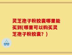 灵芝孢子粉胶囊哪里能买到(哪里可以购买灵芝孢子粉胶囊？)