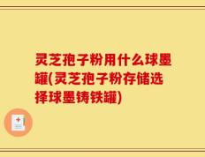 灵芝孢子粉用什么球墨罐(灵芝孢子粉存储选择球墨铸铁罐)