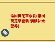淮树灵芝草水乳(淮树灵芝草套装-润肤补水营养)