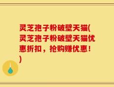 灵芝孢子粉破壁天猫(灵芝孢子粉破壁天猫优惠折扣，抢购赚优惠！)