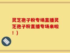 灵芝孢子粉专场直播灵芝孢子粉直播专场来啦！)