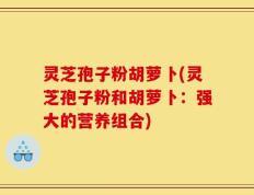 灵芝孢子粉胡萝卜(灵芝孢子粉和胡萝卜：强大的营养组合)
